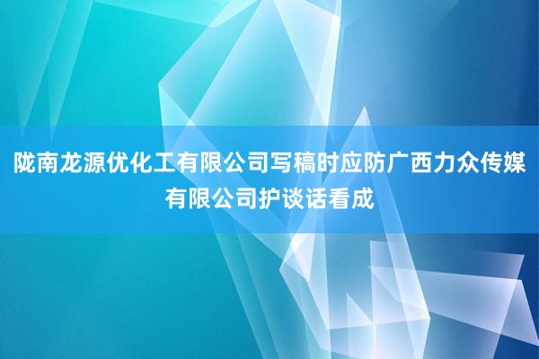 陇南龙源优化工有限公司写稿时应防广西力众传媒有限公司护谈话看成