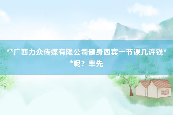 **广西力众传媒有限公司健身西宾一节课几许钱**呢?率先