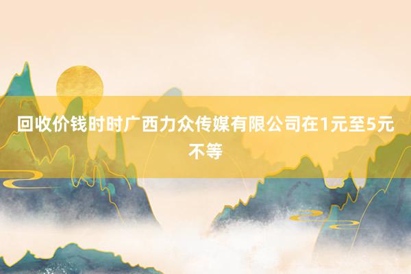 回收价钱时时广西力众传媒有限公司在1元至5元不等